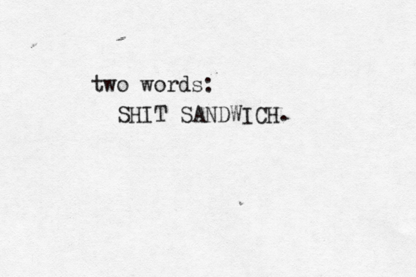 two words: SHIT SANDWICH. 