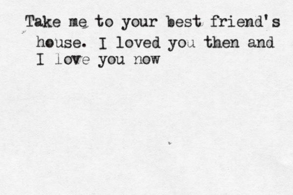 Take me to your best friend's house. I love d you then and I love you now~ 