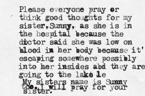 Please everyone pray or think good thoughts for my sister, Sunny, as she is in the hospital because the di octor said she was low on blood in her body because it's escaping somewhere possibly into her insides abd they ar re going going to the lakt e le My sisters name is Sunny too. I will pray for your sister.