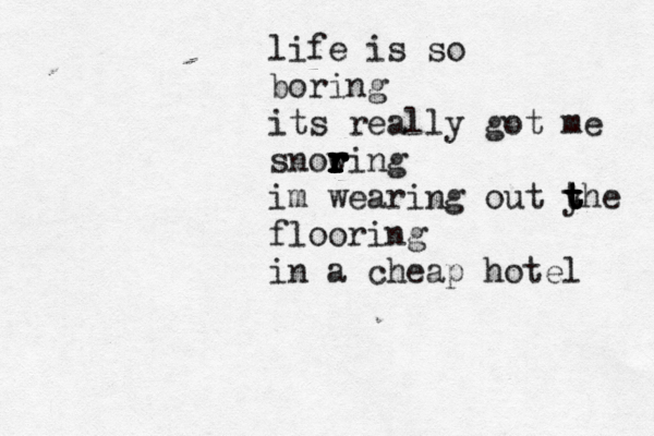 life is so boring its really got me snowin r r r r r r r r r r g im wearing out y t t t the flooring in a cheap hotel 