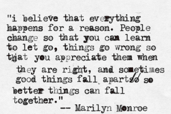 "i believe that everything happens for a reason. People change so that you can learn to let go, things go wrong so tjat h you appreciate them when they are right, and sometimes good things fall apartso // so better things can fall together." -- Marilyn Monroe 