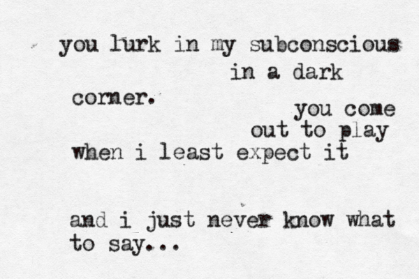 you lurk in my subconscious in a dark corner. you come out to play when i least expect it and i just never know what to say...