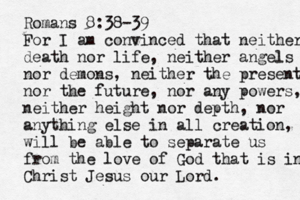 Romans 8:38-39 For I am convinced that neither death nor life, neither angels nor demons, neither the present nor the future, nor any powers, neither height nor depth, nor anything else in all creation, will be able to separate us from the love of God that is in Christ Jesus our Lord.