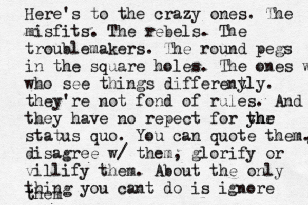 Here's to the crazy ones. The misfits. The rebels. The troublemakers. The round pegs in the square holes. The ones who who see things differeny tly. they're not fond of rules. And they have no repect for yhr the status quo. You can quote them. , disagree w/ them, glorify or villify them. About the only thing you cant do is ignore them 
