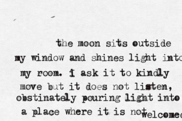 the moon sits outside my window and shines light into my e room. i as I k it to kindly move but it does not listen, obstinately pouring light into a place where it is not welcomed 