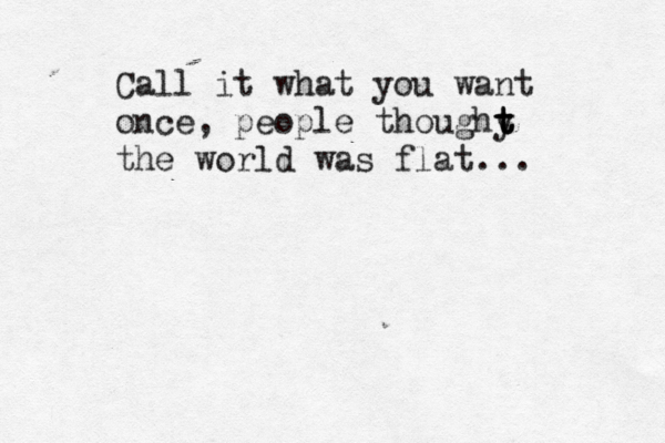 Call it what you want once, people thoughy t t t the world was flat... 