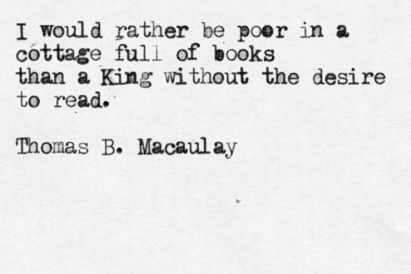 I would rather be poor in a cottage full of books than a King without the desire to read. Thomas B. Macaulay