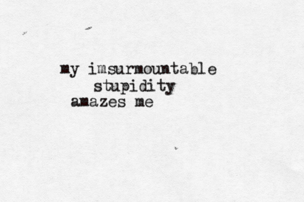 my imsurmountable stupidity amazes me