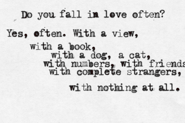 Do you fall in love often? Yes, often. With a view, with a book, with a dog, a cat, with numbers, with friends with complete strangers, with nothing at all. 