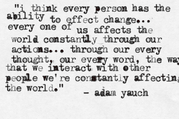 "i think every person has the ability to effect change... every one of us affects the world constantly through our actions... through our every thought, our every word, the way that we interact with other people we're constantly affecting the world." - adam yauch 