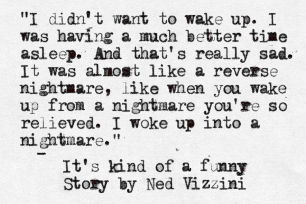 "I didn't want to wake up. I was having a much better time asleep. And that's really sad. It was almost like a reverse nightmare, like when you wake up from a nightmare you're so relieved . I woke up into a nightmare." - It's kind of a funny Story by Ned Vizzini 