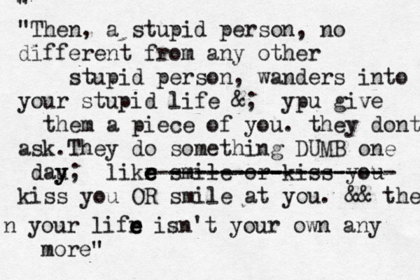 " " "Then, a stupid person, no different from any other stupid person, wanders into your stupid life &; ypu give them a piece of you. they dont ask.They do something DUMB one dau y y y; likr e e e e smile or kiss you- - - - - - - - - - - -- - --------- ----------------- kiss you OR smile at you. && then n your lifr e e e isn't your own any more" " @ 