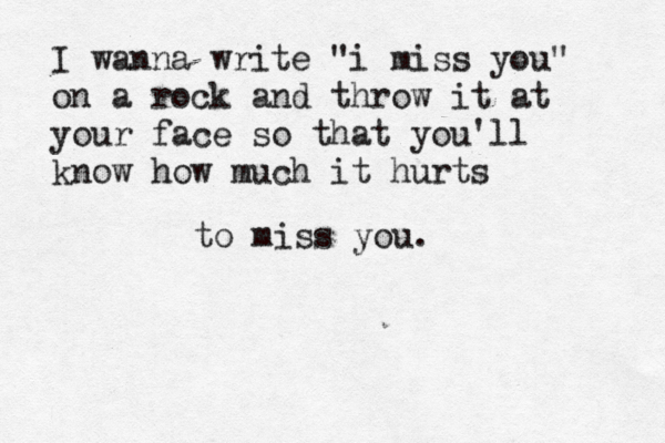 I wanna write "i miss you" on a rock and throw it at your face so that you'll kno w how much it hurts to miss you. 