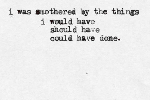 i was smothered by the things i would have should have could have done. 