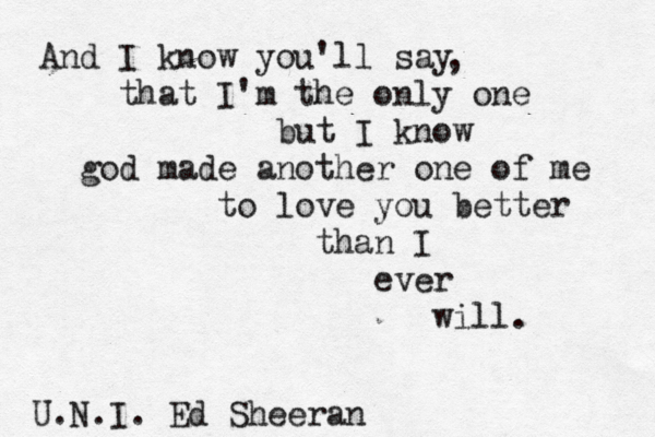 And I know you'll say that I'm the only one but I know god made another one of me to love you better than I ever will. , U.N.I. Ed Sheeran 