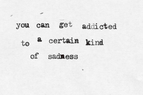 you can get addicted to a certain kind of sadness