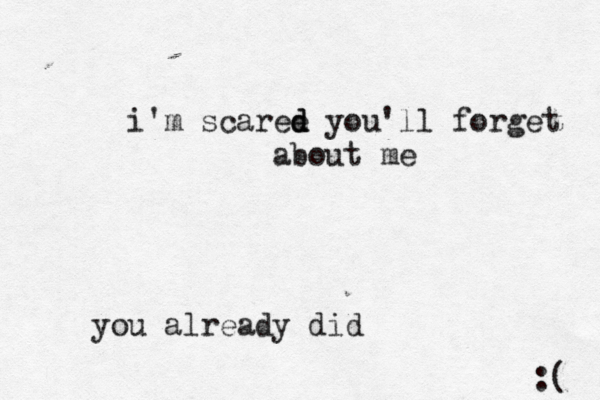 i'm scaree d d you'll forget about me you already did :( 