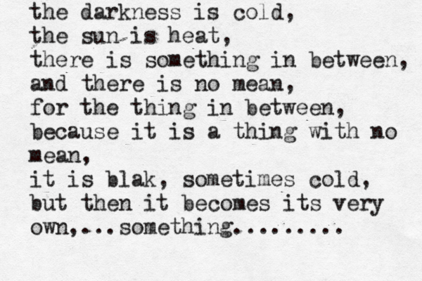 the darkness is cold, the sun is heat, there is something in between, and there is no mean, for the thing in between, because it is a thing with no mean, it is blak, sometimes cold, but then it becomes its very own,...something.........
