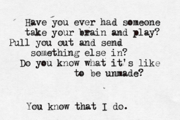 Have you ever had someone take your brain and play? Pull you out and send something else in? Do you know what it's like to be unmade? You know that I do. 