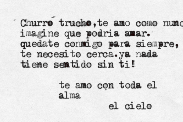 Churro trucho,te amo como nunca i imagine que podria amar. quedate conmigo para siempre, te necesito cerca.ya nada tiene sentido sin ti! te amo con toda el alma el cielo 