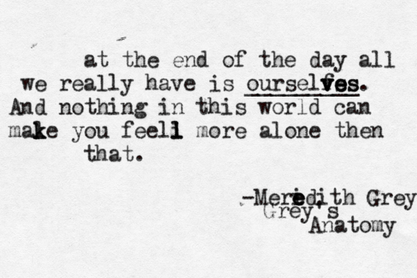at the end of the day all we really have is ourselfs v v ve e e es s _________. And nothing in this world can male k k you feeli l l more alone then that. -Meri e e edith Grey Grey's Anatomy 