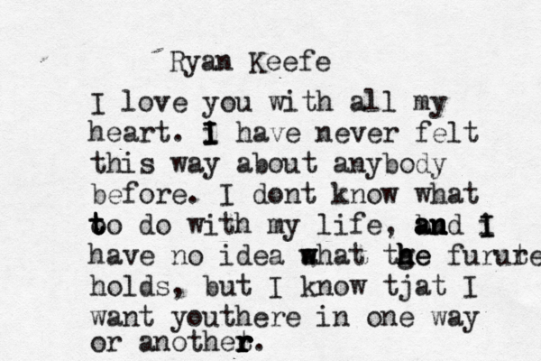 Ryan Keefe I love you with all my heart. i I I I have never felt this way about anybody before. I dont know what o t t to do with my life, bu a a an n nd i I I have no idea a w w what tge h h h he furut re holds, but I know tjat I want youthere in one way or anothet r r r r. 
