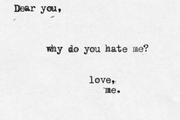 Dear you, why do you hate me? love, me.