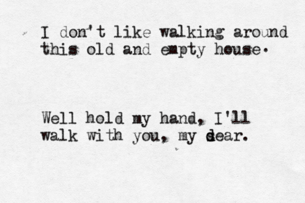 I don't like walking around this old and empty house Well hold my hand, I'll walk with you, my se d d ar . . 