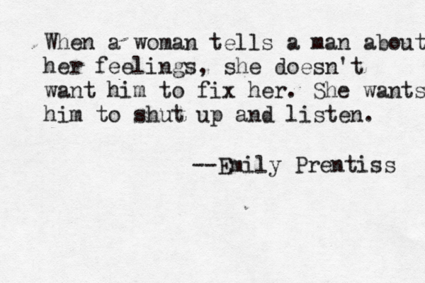 When a woman tells a man about her feelings, she doesn't want him to fix her. She wants him to shut up and listen. --Emily Prentiss 