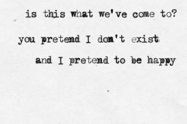 is this what we've come to? you pretend I don't exist and I pretend to be happy 