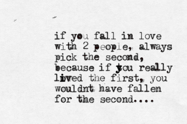 if you fall in love with 2 people, always pick the second, because if tou y y y really lived o i i the first, you wouldnt have fallen for the second.... 