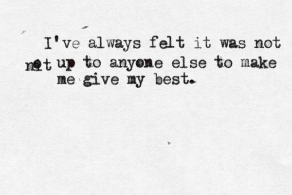 I've always felt it was not nit o up to anyone else to make me give my best. 