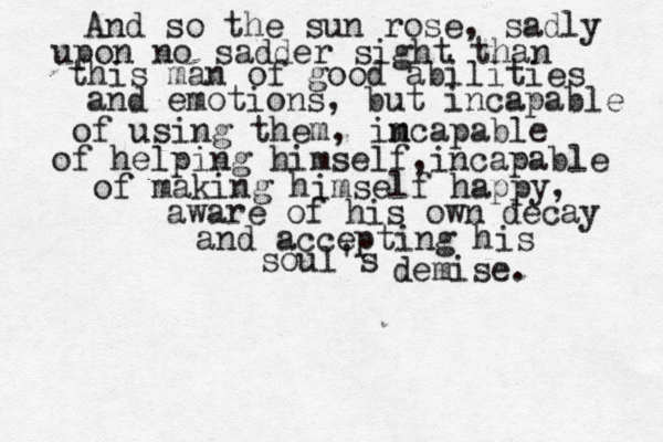 And so the sun rose , sadly upon no sadder sight than this man of good abilities and emotions, but incapable of using them , imca n pable of helping himself ,incapable of making himself happy, aware of his own decay and accepting his soul's demise. 