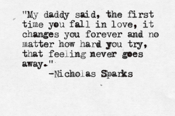 "My daddy said, the first time you fall in love, it changes you forever and no matter how hard you try, that feeling never goes away." -Nicholas Sparks 