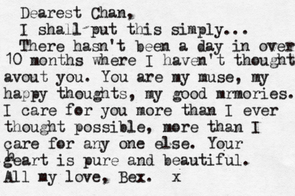 Dearest Chan, I shall put this simply... There hasn't been a day in over 10 10 months where I haven't thought avout you. You are my muse, my happy thoughts, my good mrmories. I care for you more than I ever thought possible, more than I care for any one else. Your geart is pure and beautiful. All my love, Bex . x h 