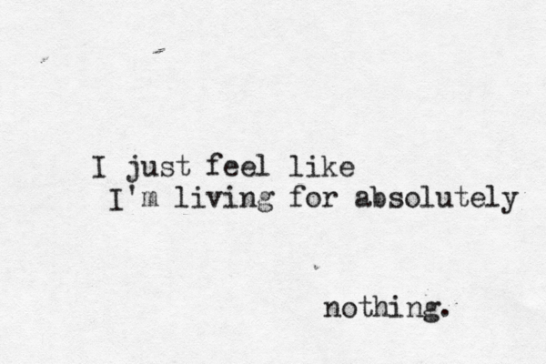 I just feel like I'm living for absolutely nothing. 