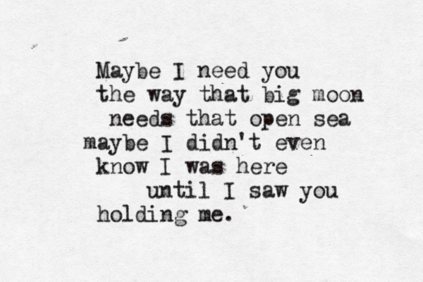Maybe I need you the way that big moon needs that open sea maybe I didn't even know I was here until I saw you holding me.