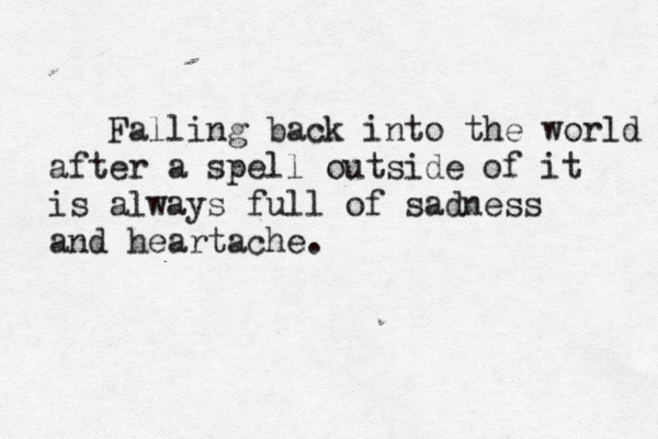 Falling back into the world after a spell outside of it is always full of sadness and heartache.