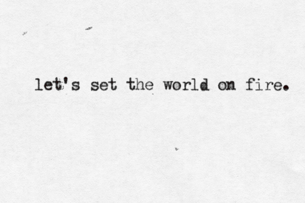 let's set the world on fire. 
