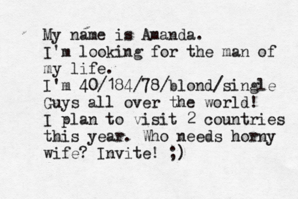 My name is Amanda. I'm looking for the man of my life. I'm 40/184/78/blond/single Guys all over the world! I plan to visit 2 countries this year. Who needs horny wife? Invite! ;)