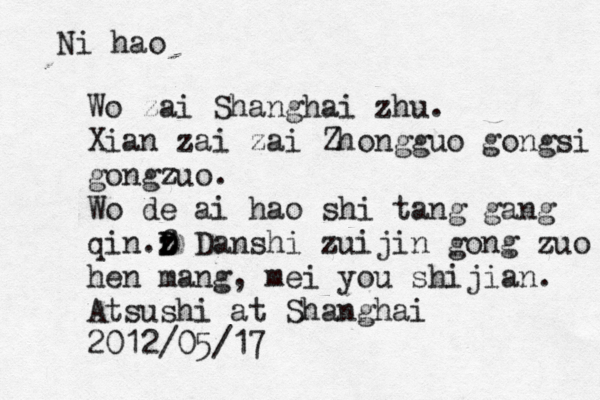 Ni hao Wo zai Shanghai zhu. Xian zai zai Zhongguo gongsi gongzuo. Wo de ai hao shi tang gang qin.f z z D D Danshi zuijin gong zuo hen mang, mei you shijian. Atsushi@ at Shanghai 2012/05/17 