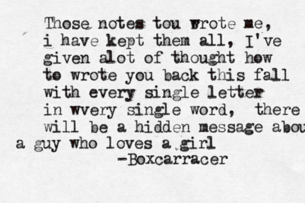 Those notes tou r wrote me, i have kept them all, I've given alot of thought how to wrote you back this fall with every single letter in wvery single word, there will be a hidden message about a guy who loves a girl -Boxcarracer