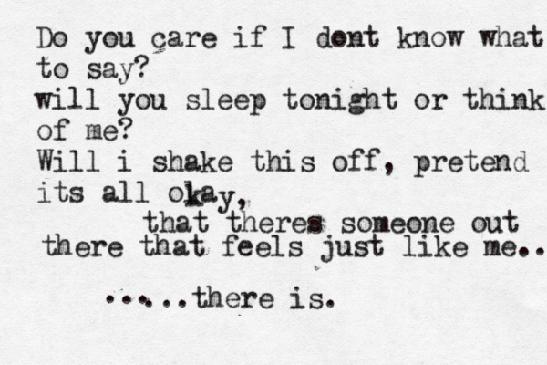 Do you care if I dont know what to say? will you sleep tonight or think of me? Will i shake this off, pretend its all ola k y, that theres someone out there that feels just like me.. ...there is. ...
