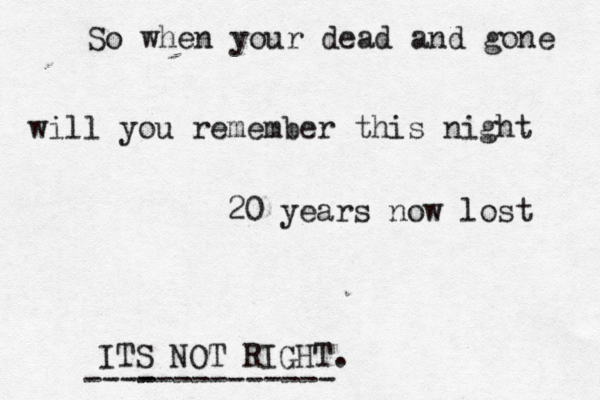 So when your dead and gone will you remember this night 20 years now lost ITS NOT RIGHT. ----------- ----