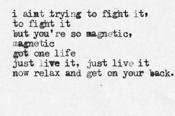 i aint trying to fight it to fight it but you're so magnetic magnetic got one life just live it, just live it now relax and get on your back. , , 