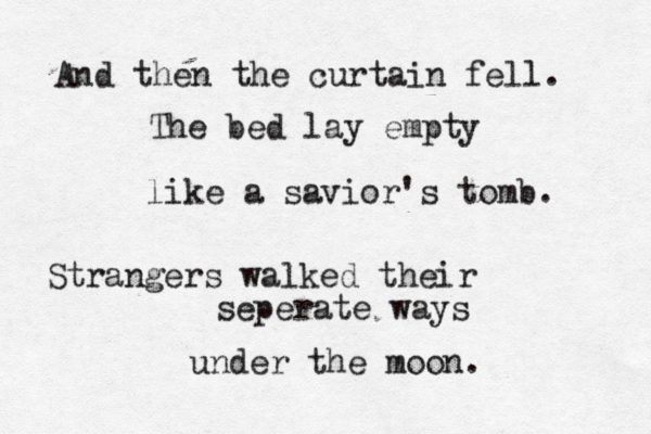 And then the curtain fell. The bed lay empty like a savior's tomb. Strangers walked their seperate ways under the moon. 