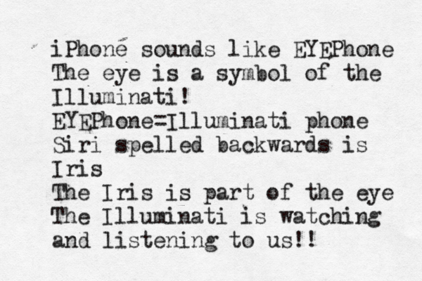 iPhone sounds like EYEPhone The eye is a symbol of the Illuminati! EYEPhone=Illuminati phone Siri spelled backwards is Iris The Iris is part of the eye The Illuminati is watching and listening to us!!