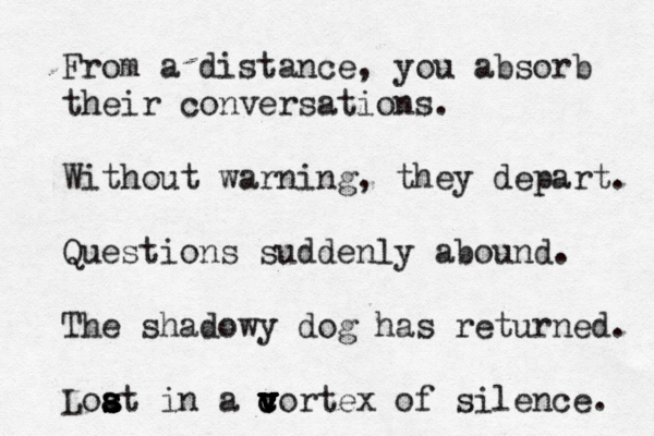 From a distance, you absorb their conversations. Without warning, they depart. Questions suddenly abound. The shadowy dog has returned. Loat s s s s a in a cortex of c v v v v c v silence. 