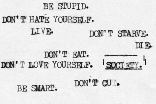 DON'T CUT . DON'T EAT. DON'T STARVE. SOCIETY. BE SMART. BE STUPID. DON'T HATE YOURSELF. DON'T LOVE YOURSELF. DIE. LIVE. -------- ------- | | | 