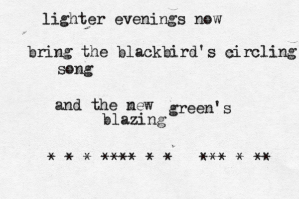 lighter evenings now bring the blackbird's circling song and the mew n green's blazing *•*•*^****•*•*•••***•*•** 